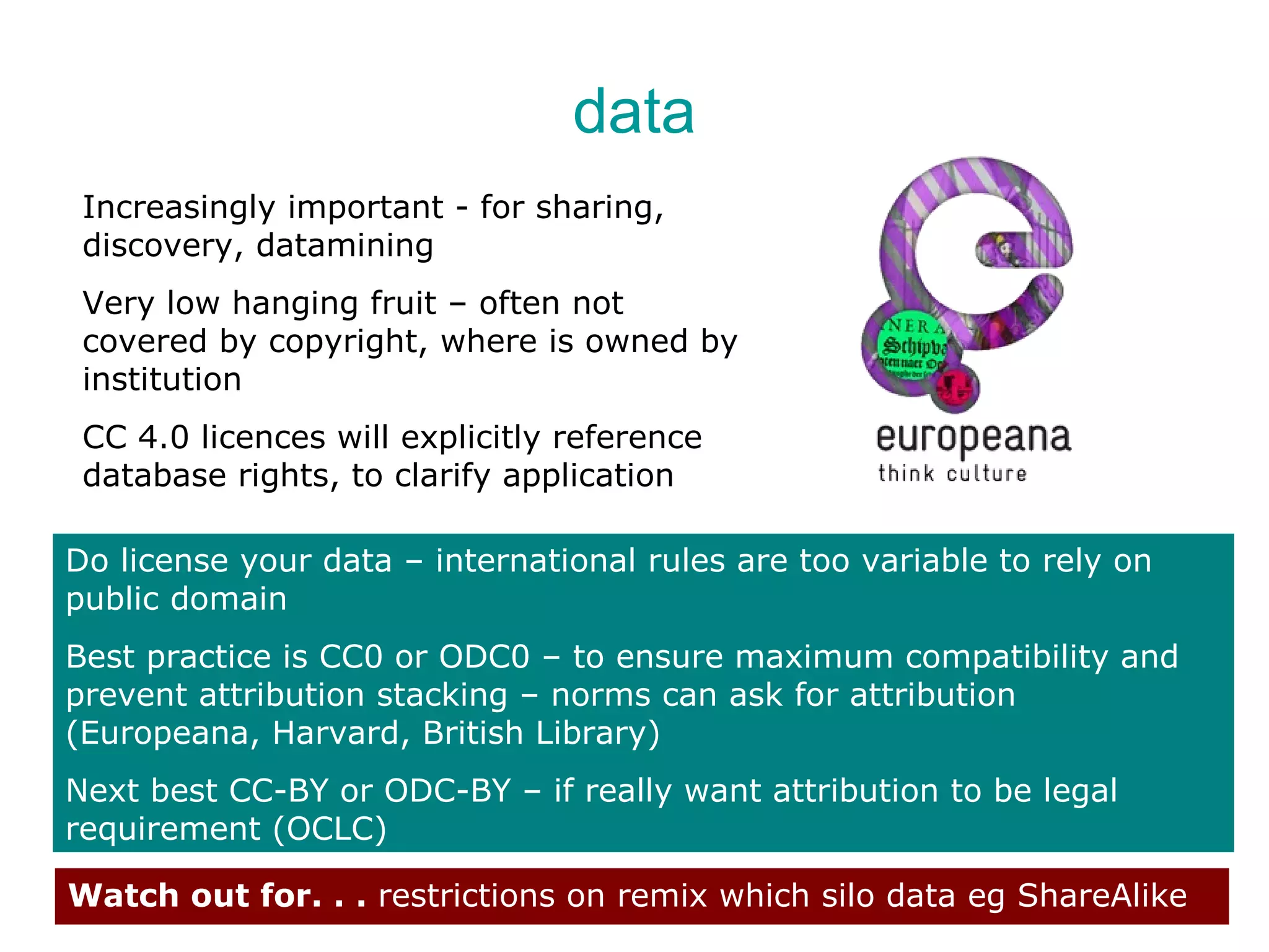 data
 Increasingly important - for sharing,
 discovery, datamining
 Very low hanging fruit – often not
 covered by copyright, where is owned by
 institution
 CC 4.0 licences will explicitly reference
 database rights, to clarify application

Do license your data – international rules are too variable to rely on
public domain
Best practice is CC0 or ODC0 – to ensure maximum compatibility and
prevent attribution stacking – norms can ask for attribution
(Europeana, Harvard, British Library)
Next best CC-BY or ODC-BY – if really want attribution to be legal
requirement (OCLC)

Watch out for. . . restrictions on remix which silo data eg ShareAlike
 