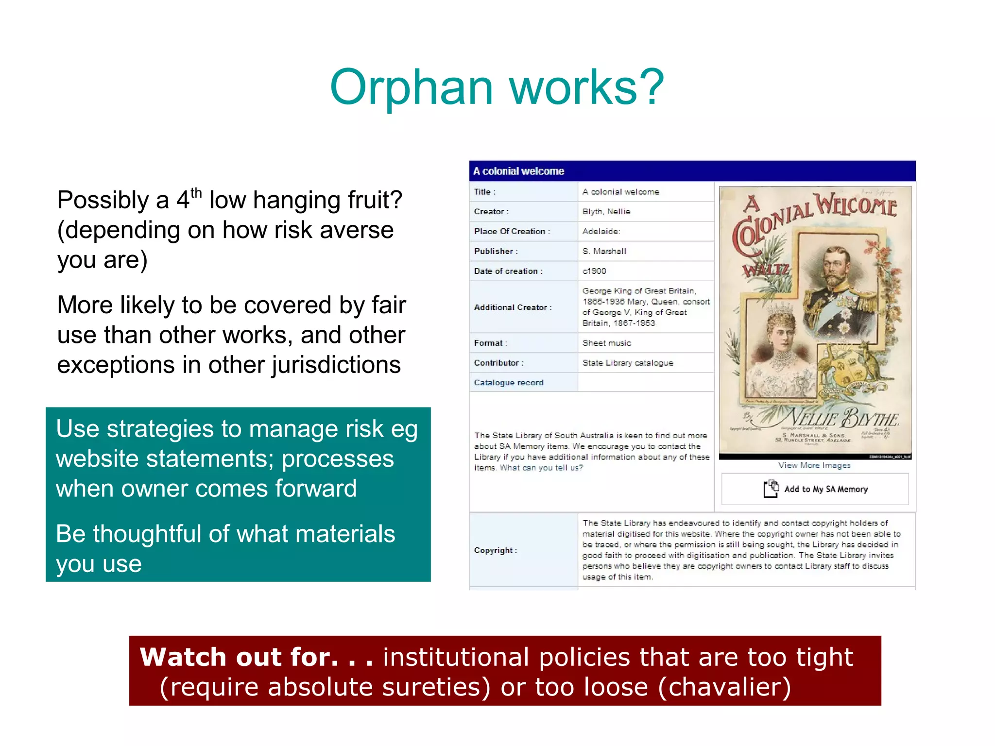 Orphan works?

Possibly a 4th low hanging fruit?
(depending on how risk averse
you are)
More likely to be covered by fair
use than other works, and other
exceptions in other jurisdictions

Use strategies to manage risk eg
website statements; processes
when owner comes forward
Be thoughtful of what materials
you use


       Watch out for. . . institutional policies that are too tight
        (require absolute sureties) or too loose (chavalier)
 