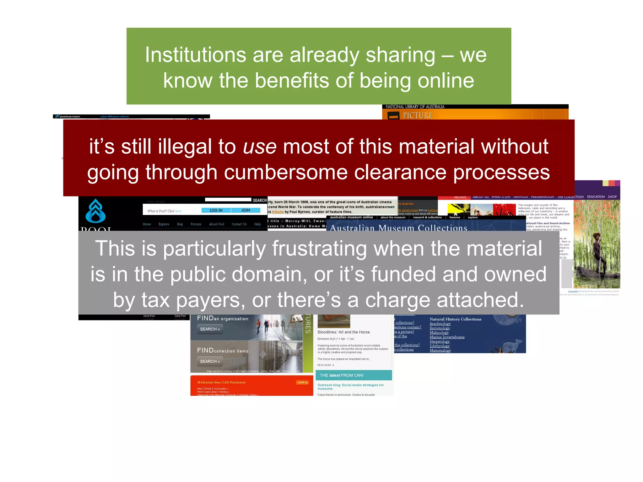 Institutions are already sharing – we
        know the benefits of being online


it’s still illegal to use most of this material without
going through cumbersome clearance processes


 This is particularly frustrating when the material
is in the public domain, or it’s funded and owned
   by tax payers, or there’s a charge attached.
 