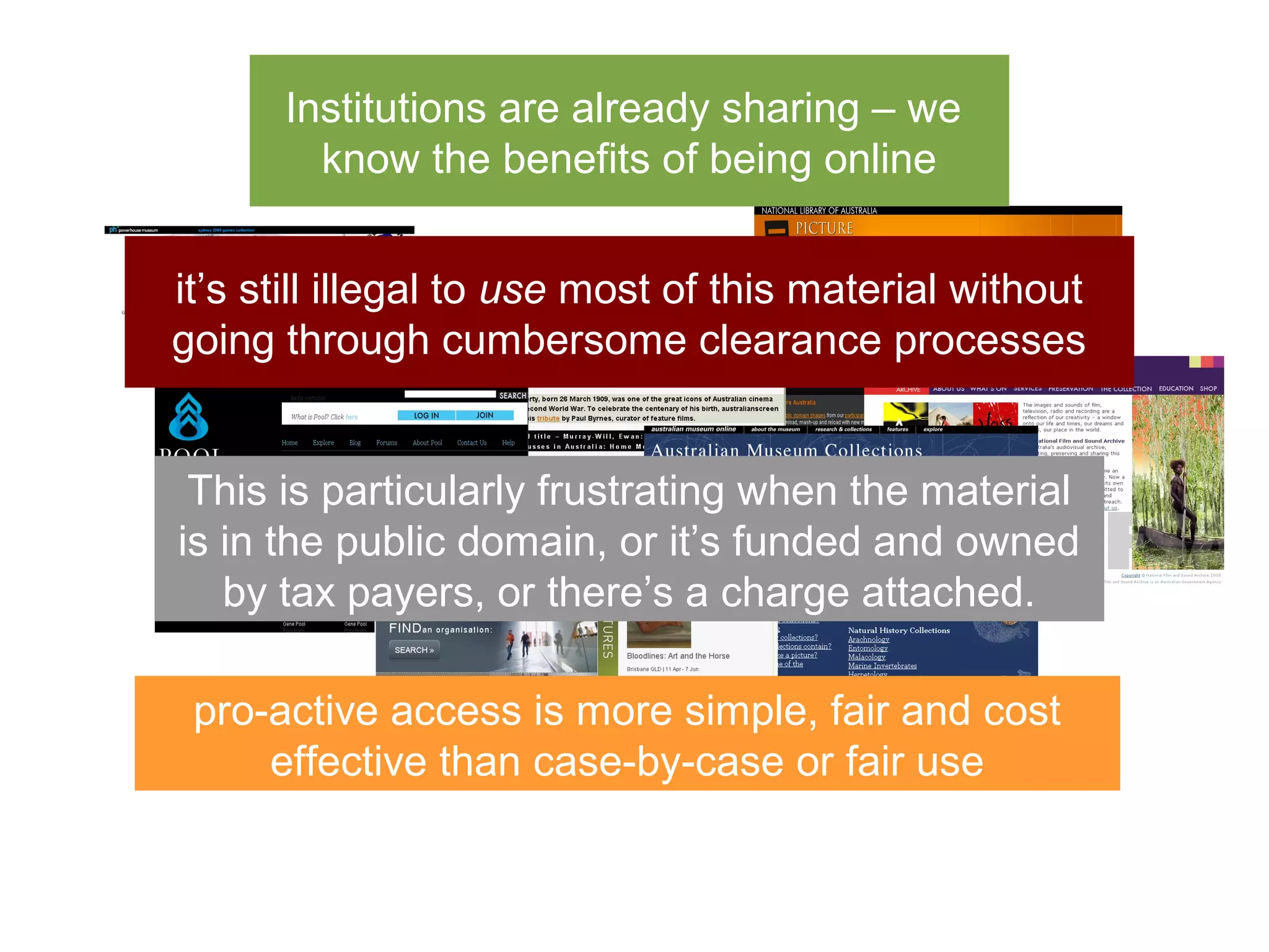 Institutions are already sharing – we
        know the benefits of being online


it’s still illegal to use most of this material without
going through cumbersome clearance processes


 This is particularly frustrating when the material
is in the public domain, or it’s funded and owned
   by tax payers, or there’s a charge attached.

 pro-active access is more simple, fair and cost
     effective than case-by-case or fair use
 