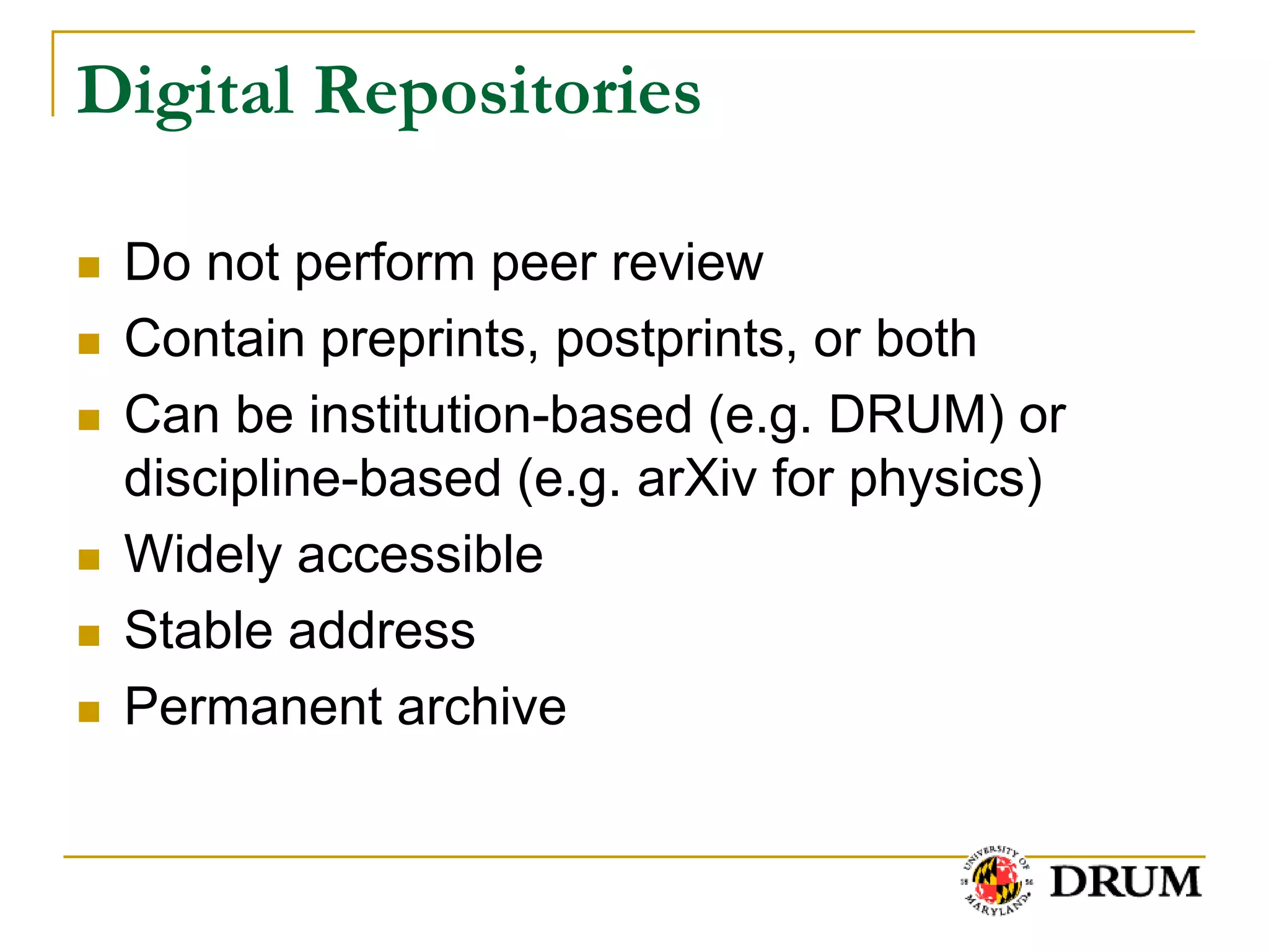 Digital Repositories

   Do not perform peer review
   Contain preprints, postprints, or both
   Can be institution-based (e.g. DRUM) or
    discipline-based (e.g. arXiv for physics)
   Widely accessible
   Stable address
   Permanent archive
 