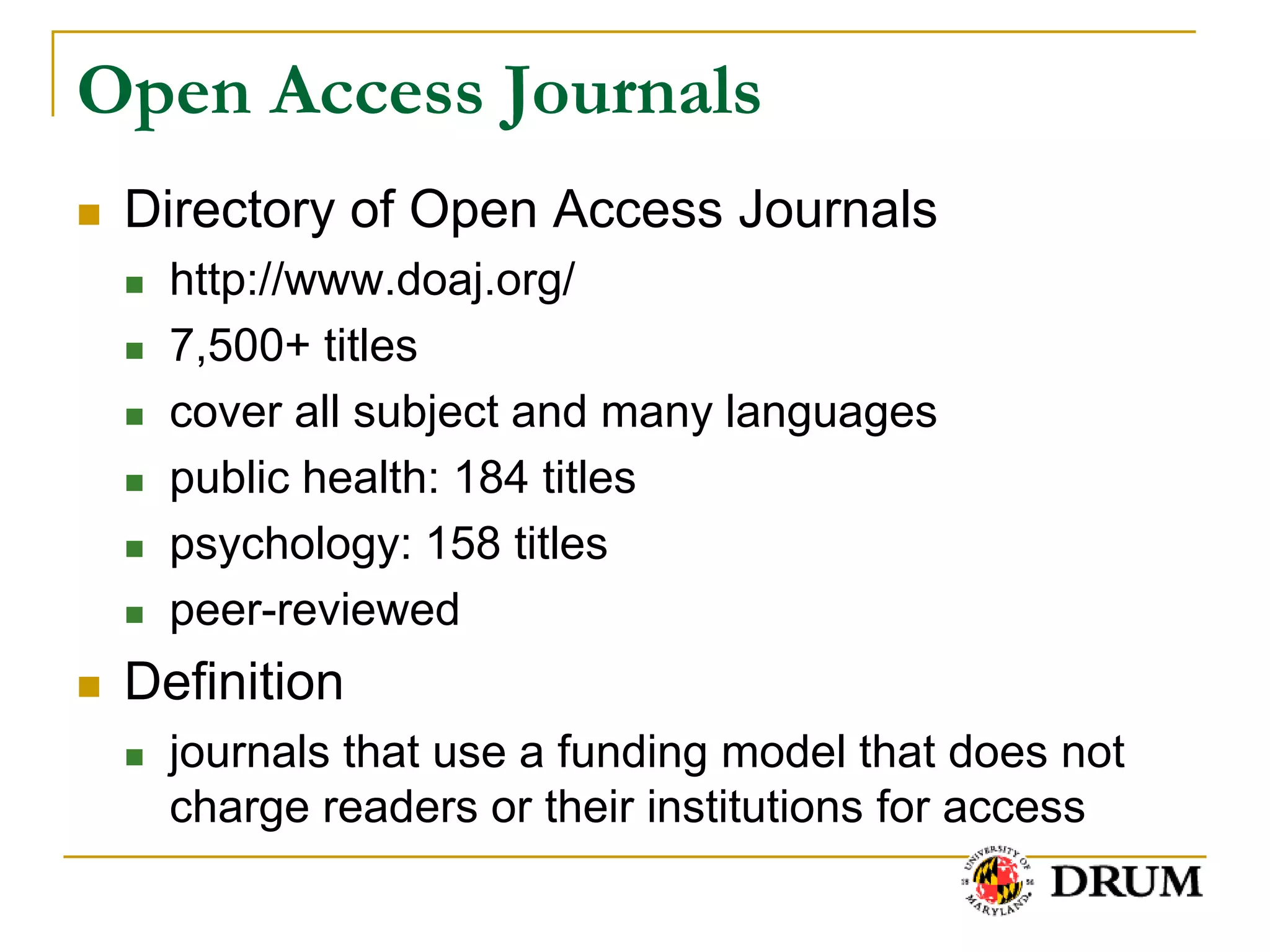 Open Access Journals
   Directory of Open Access Journals
       http://www.doaj.org/
       7,500+ titles
       cover all subject and many languages
       public health: 184 titles
       psychology: 158 titles
       peer-reviewed
   Definition
       journals that use a funding model that does not
        charge readers or their institutions for access
 