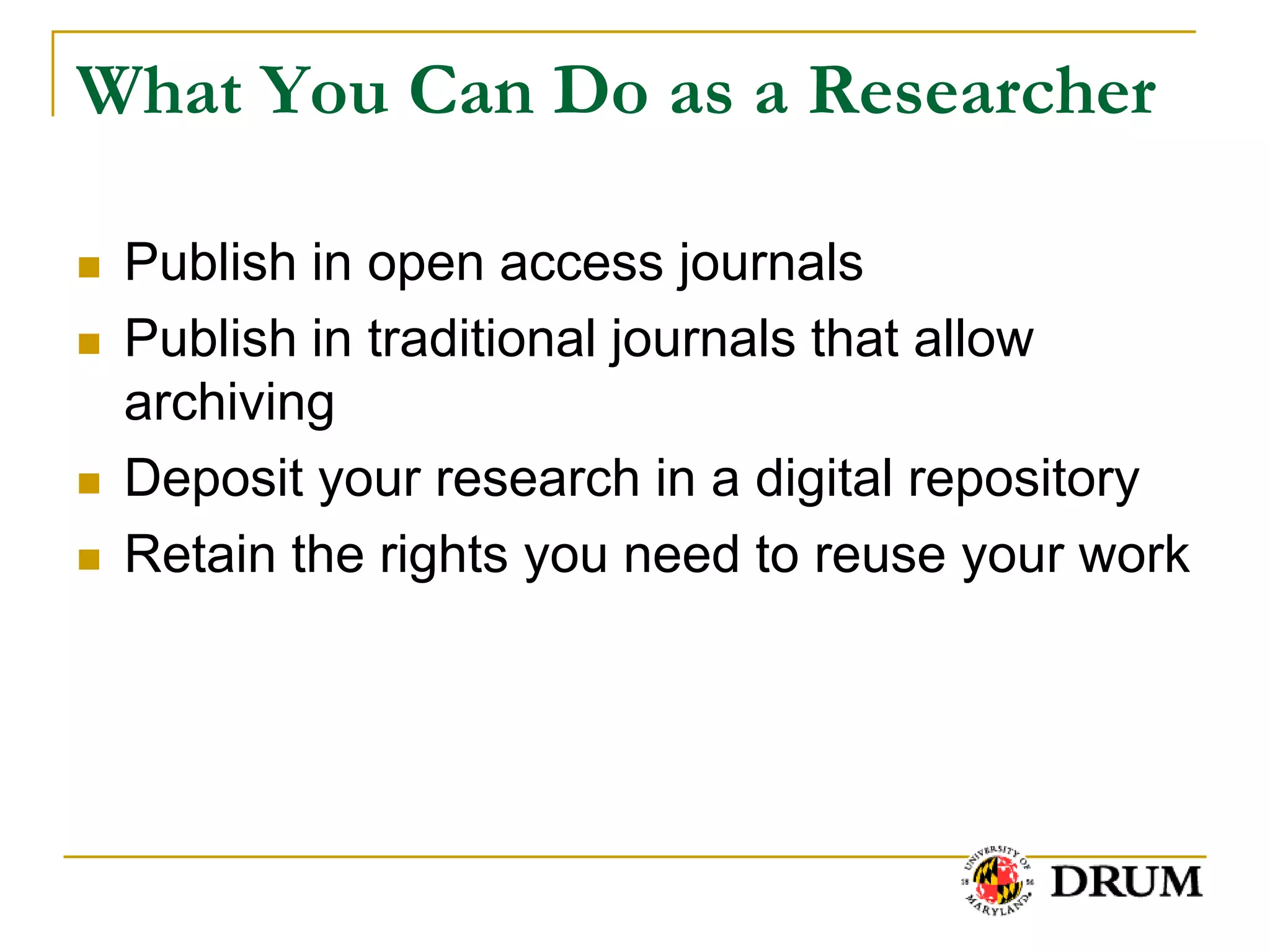 What You Can Do as a Researcher

   Publish in open access journals
   Publish in traditional journals that allow
    archiving
   Deposit your research in a digital repository
   Retain the rights you need to reuse your work
 