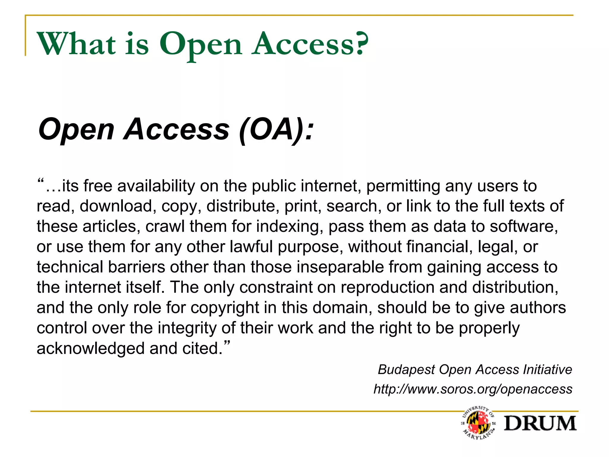 What is Open Access?

Open Access (OA):
“…its free availability on the public internet, permitting any users to
read, download, copy, distribute, print, search, or link to the full texts of
these articles, crawl them for indexing, pass them as data to software,
or use them for any other lawful purpose, without financial, legal, or
technical barriers other than those inseparable from gaining access to
the internet itself. The only constraint on reproduction and distribution,
and the only role for copyright in this domain, should be to give authors
control over the integrity of their work and the right to be properly
acknowledged and cited.”
                                                 Budapest Open Access Initiative
                                                http://www.soros.org/openaccess
 