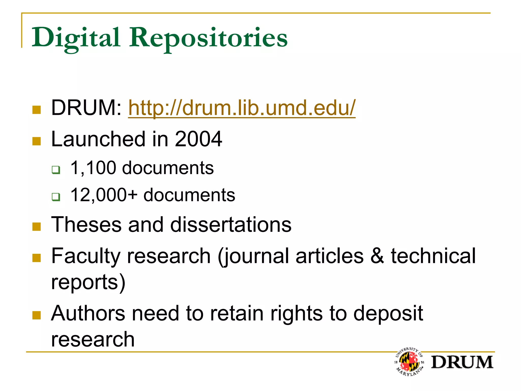 Digital Repositories

   DRUM: http://drum.lib.umd.edu/
   Launched in 2004
       1,100 documents
       12,000+ documents
   Theses and dissertations
   Faculty research (journal articles & technical
    reports)
   Authors need to retain rights to deposit
    research
 