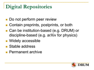 Digital Repositories

   Do not perform peer review
   Contain preprints, postprints, or both
   Can be institution-based (e.g. DRUM) or
    discipline-based (e.g. arXiv for physics)
   Widely accessible
   Stable address
   Permanent archive
 