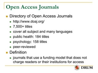 Open Access Journals
   Directory of Open Access Journals
       http://www.doaj.org/
       7,500+ titles
       cover all subject and many languages
       public health: 184 titles
       psychology: 158 titles
       peer-reviewed
   Definition
       journals that use a funding model that does not
        charge readers or their institutions for access
 