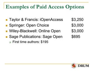 Examples of Paid Access Options

   Taylor & Francis: iOpenAccess   $3,250
   Springer: Open Choice           $3,000
   Wiley-Blackwell: Online Open    $3,000
   Sage Publications: Sage Open    $695
       First time authors: $195
 
