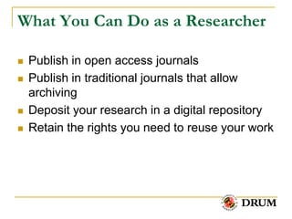 What You Can Do as a Researcher

   Publish in open access journals
   Publish in traditional journals that allow
    archiving
   Deposit your research in a digital repository
   Retain the rights you need to reuse your work
 