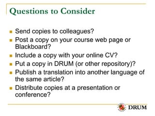 Questions to Consider

   Send copies to colleagues?
   Post a copy on your course web page or
    Blackboard?
   Include a copy with your online CV?
   Put a copy in DRUM (or other repository)?
   Publish a translation into another language of
    the same article?
   Distribute copies at a presentation or
    conference?
 