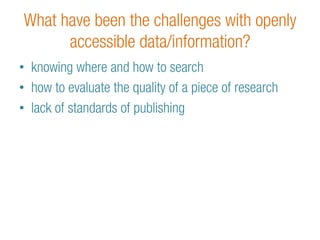 What have been the challenges with openly 
accessible data/information? 
• knowing where and how to search 
• how to evaluate the quality of a piece of research 
• lack of standards of publishing 
 