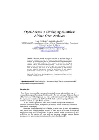 Open Access in developing countries: African Open Archives 
Lydia CHALABIa , Madjid DAHMANE b 
a DRDSI, CERIST research center, Algiers, Algeria; Information Science Department, University of Algeirs2, Algeria 
lchalabi@mail.cerist.dz, net_lydia@yahoo.fr 
b DRDSI, CERIST research center, Algiers, Algeria 
mdahmane@mail.cersit.dz 
Abstract. This paper presents the results of a study on the open archives in developing countries. It provides the elements of type, size and contents of open archives. The methodology is based on information collected from open repository websites. The survey is based on an almost exhaustive sample list of developing countries websites retrieved from directories and a list of open repositories. The purpose of this study, carried out from 2011 up to now, is to measure, at a second level, the impact of open access on the Algerian researchers by analyzing their practices related to open access, through the identification of their scientific publications at a second level in the open archives, in which they can deposit. 
Keywords. Open Access, developing countries, Open repository, Open archives, academic publication, Africa. 
Acknowledgements: I am grateful to Chérifa Boukacem, for her invaluable support and guidance throughout this study. 
Introduction 
Open Access movement has become an increasingly strong and significant part of research landscape and a major political issue [1]. The aim is to meet the dissatisfaction of the traditional publishing model and make academic research results freely available for anyone, anywhere through the World Wide Web, via two ways Open Access scientific journals, or Open Access archives. 
In this context, open access is the prime alternative to publish in traditional journals, whose subscription, being based on business model, inhibits the distribution of scientific knowledge [2]. 
Moreover, the studies and efforts expended to create open archives and to measure their impact have demonstrated the strength of open access to increase the impact of publications that have led publishers to move towards greater acceptance of self- archiving, so the number of open archives increased through making deposit compulsory for universities, institutions and research foundations [3]. 
 
