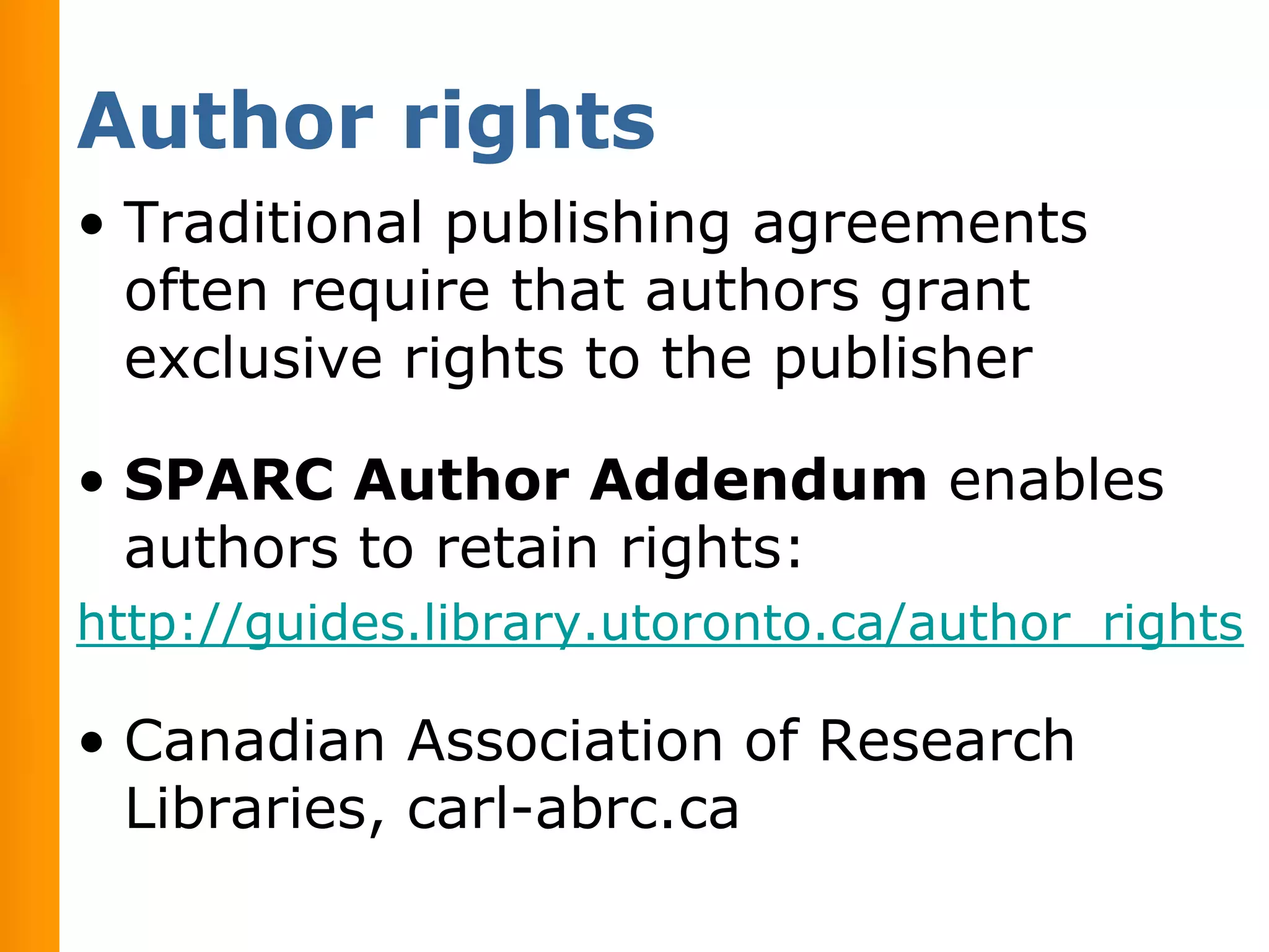 Author rights
• Traditional publishing agreements
  often require that authors grant
  exclusive rights to the publisher

• SPARC Author Addendum enables
  authors to retain rights:
http://guides.library.utoronto.ca/author_rights

• Canadian Association of Research
  Libraries, carl-abrc.ca
 