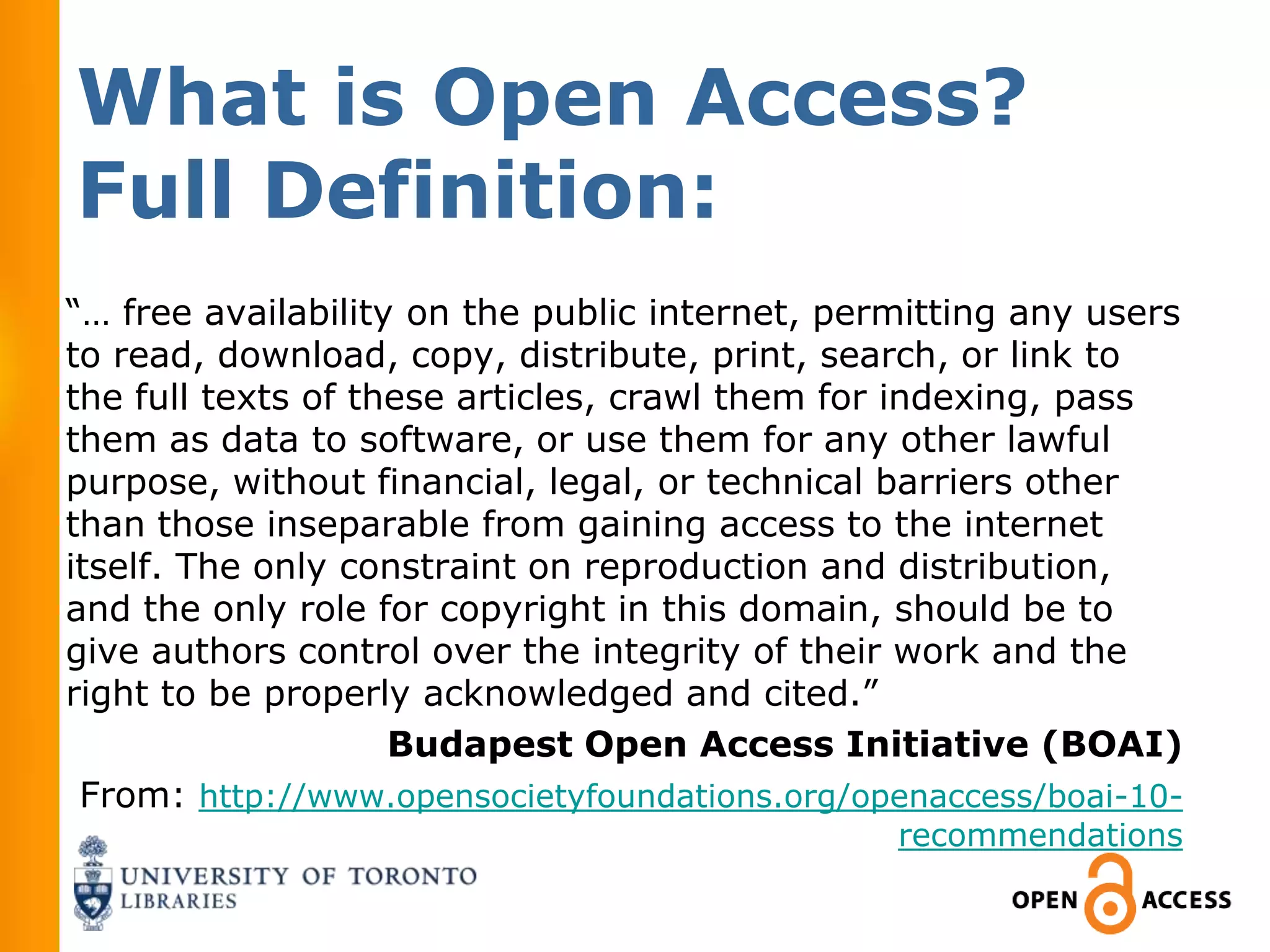 What is Open Access?
Full Definition:
“… free availability on the public internet, permitting any users
to read, download, copy, distribute, print, search, or link to
the full texts of these articles, crawl them for indexing, pass
them as data to software, or use them for any other lawful
purpose, without financial, legal, or technical barriers other
than those inseparable from gaining access to the internet
itself. The only constraint on reproduction and distribution,
and the only role for copyright in this domain, should be to
give authors control over the integrity of their work and the
right to be properly acknowledged and cited.”
                    Budapest Open Access Initiative (BOAI)
 From: http://www.opensocietyfoundations.org/openaccess/boai-10-
                                                recommendations
 