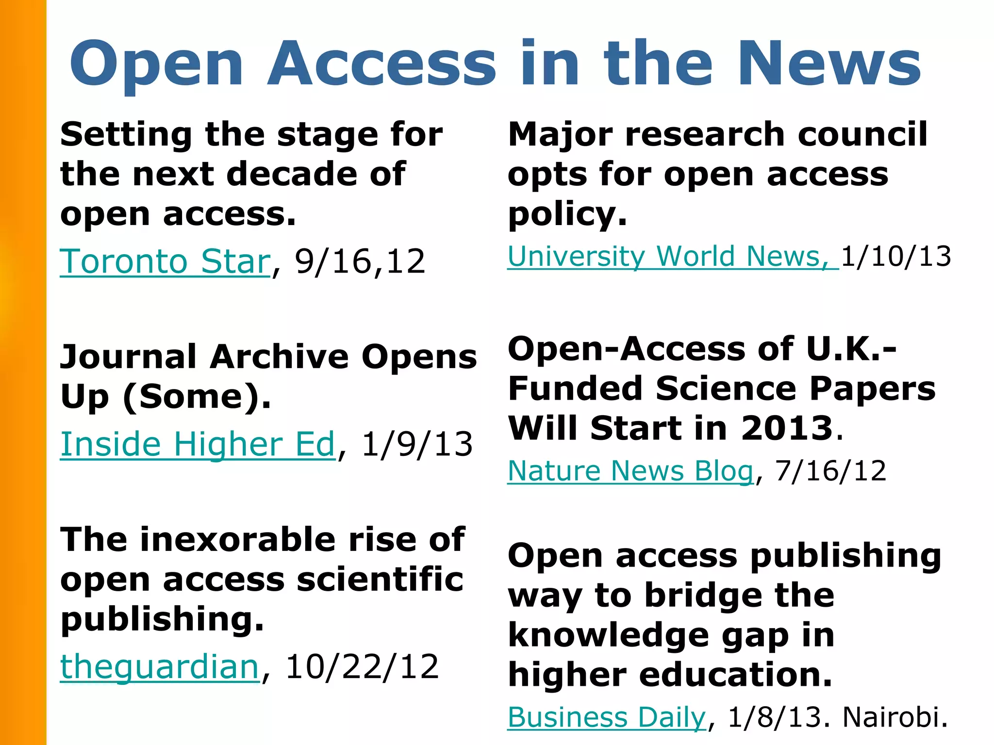 Open Access in the News
Setting the stage for    Major research council
the next decade of       opts for open access
open access.             policy.
Toronto Star, 9/16,12    University World News, 1/10/13


Journal Archive Opens Open-Access of U.K.-
Up (Some).               Funded Science Papers
Inside Higher Ed, 1/9/13 Will Start in 2013.
                         Nature News Blog, 7/16/12

The inexorable rise of   Open access publishing
open access scientific   way to bridge the
publishing.              knowledge gap in
theguardian, 10/22/12    higher education.
                         Business Daily, 1/8/13. Nairobi.
 