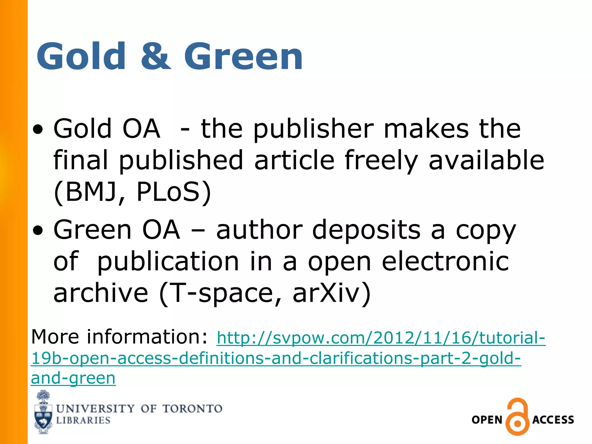 Gold & Green
• Gold OA - the publisher makes the
  final published article freely available
  (BMJ, PLoS)
• Green OA – author deposits a copy
  of publication in a open electronic
  archive (T-space, arXiv)
More information: http://svpow.com/2012/11/16/tutorial-
19b-open-access-definitions-and-clarifications-part-2-gold-
and-green
 