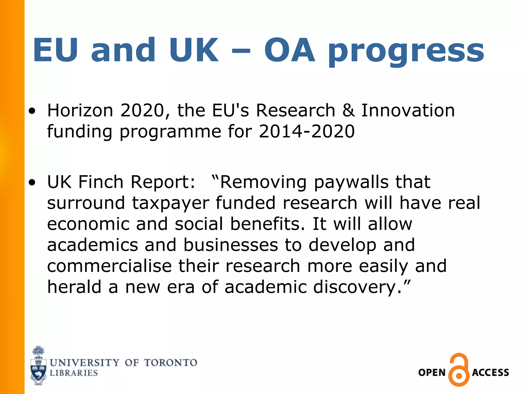 EU and UK – OA progress
• Horizon 2020, the EU's Research & Innovation
  funding programme for 2014-2020

• UK Finch Report:  “Removing paywalls that
  surround taxpayer funded research will have real
  economic and social benefits. It will allow
  academics and businesses to develop and
  commercialise their research more easily and
  herald a new era of academic discovery.”
 
