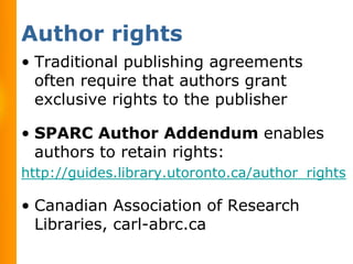 Author rights
• Traditional publishing agreements
  often require that authors grant
  exclusive rights to the publisher

• SPARC Author Addendum enables
  authors to retain rights:
http://guides.library.utoronto.ca/author_rights

• Canadian Association of Research
  Libraries, carl-abrc.ca
 