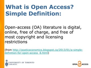 What is Open Access?
Simple Definition:

Open-access (OA) literature is digital,
online, free of charge, and free of
most copyright and licensing
restrictions
(from http://poeticeconomics.blogspot.ca/2013/01/a-simple-
definition-for-open-access_8.html)
 