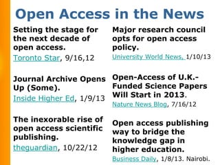 Open Access in the News
Setting the stage for    Major research council
the next decade of       opts for open access
open access.             policy.
Toronto Star, 9/16,12    University World News, 1/10/13


Journal Archive Opens Open-Access of U.K.-
Up (Some).               Funded Science Papers
Inside Higher Ed, 1/9/13 Will Start in 2013.
                         Nature News Blog, 7/16/12

The inexorable rise of   Open access publishing
open access scientific   way to bridge the
publishing.              knowledge gap in
theguardian, 10/22/12    higher education.
                         Business Daily, 1/8/13. Nairobi.
 