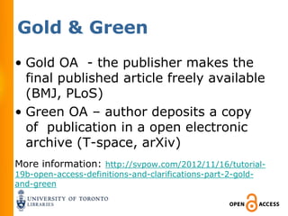 Gold & Green
• Gold OA - the publisher makes the
  final published article freely available
  (BMJ, PLoS)
• Green OA – author deposits a copy
  of publication in a open electronic
  archive (T-space, arXiv)
More information: http://svpow.com/2012/11/16/tutorial-
19b-open-access-definitions-and-clarifications-part-2-gold-
and-green
 
