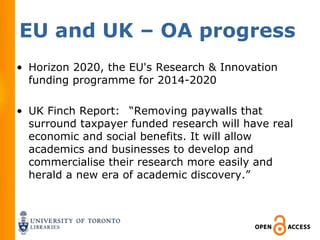 EU and UK – OA progress
• Horizon 2020, the EU's Research & Innovation
  funding programme for 2014-2020

• UK Finch Report:  “Removing paywalls that
  surround taxpayer funded research will have real
  economic and social benefits. It will allow
  academics and businesses to develop and
  commercialise their research more easily and
  herald a new era of academic discovery.”
 