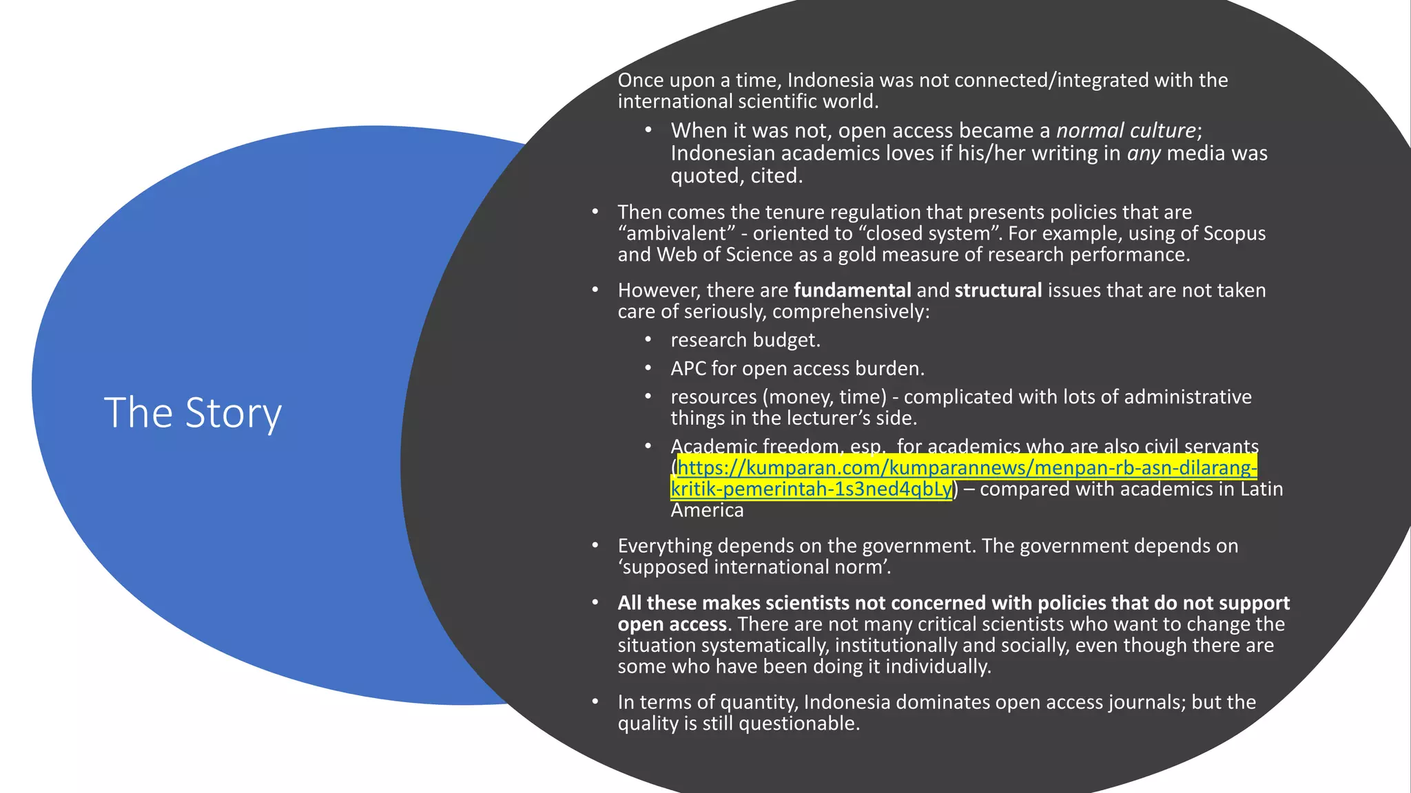 The Story
• Once upon a time, Indonesia was not connected/integrated with the
international scientific world.
• When it was not, open access became a normal culture;
Indonesian academics loves if his/her writing in any media was
quoted, cited.
• Then comes the tenure regulation that presents policies that are
“ambivalent” - oriented to “closed system”. For example, using of Scopus
and Web of Science as a gold measure of research performance.
• However, there are fundamental and structural issues that are not taken
care of seriously, comprehensively:
• research budget.
• APC for open access burden.
• resources (money, time) - complicated with lots of administrative
things in the lecturer’s side.
• Academic freedom, esp. for academics who are also civil servants
(https://kumparan.com/kumparannews/menpan-rb-asn-dilarang-
kritik-pemerintah-1s3ned4qbLy) – compared with academics in Latin
America
• Everything depends on the government. The government depends on
‘supposed international norm’.
• All these makes scientists not concerned with policies that do not support
open access. There are not many critical scientists who want to change the
situation systematically, institutionally and socially, even though there are
some who have been doing it individually.
• In terms of quantity, Indonesia dominates open access journals; but the
quality is still questionable.
 