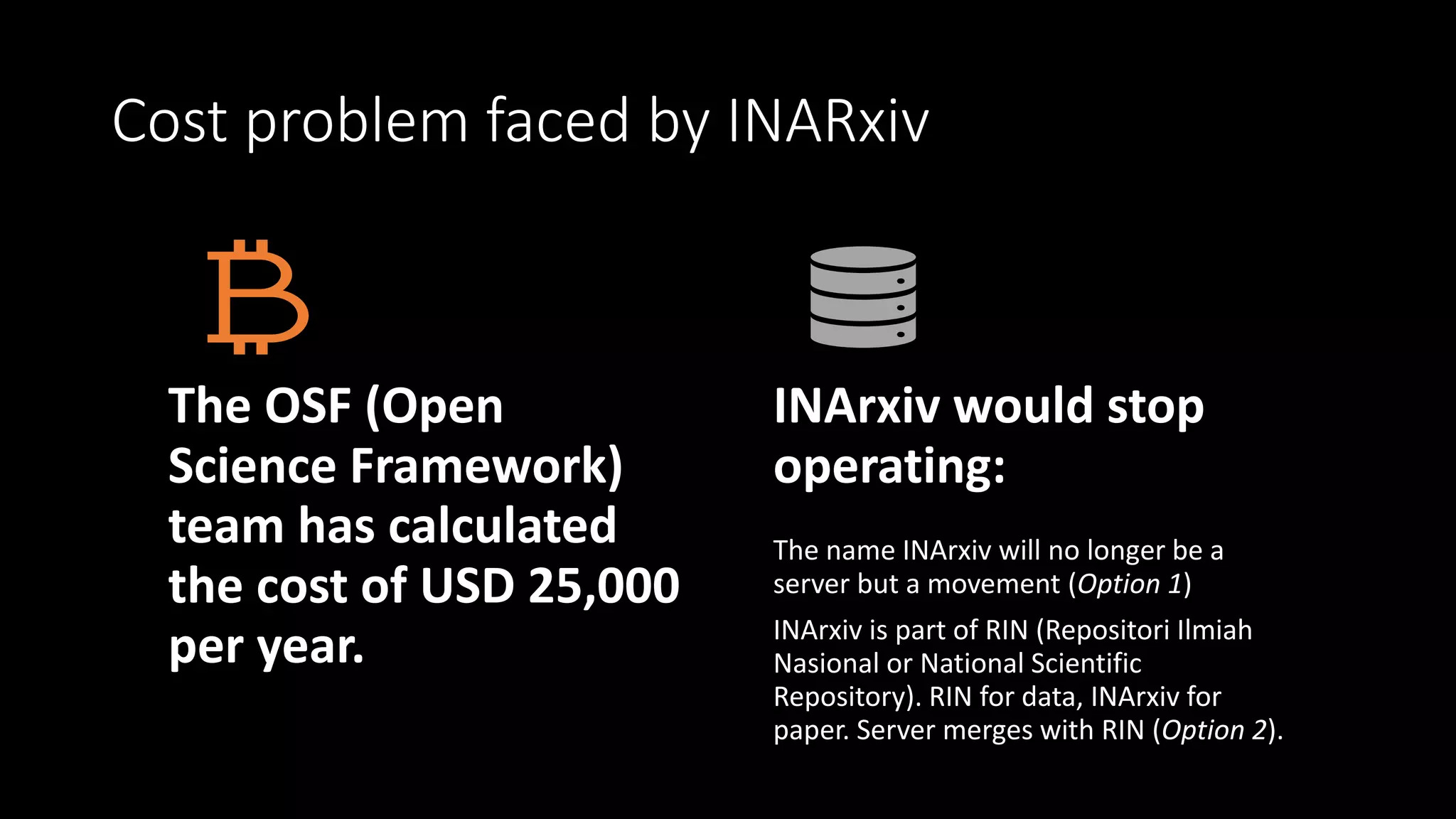 Cost problem faced by INARxiv
The OSF (Open
Science Framework)
team has calculated
the cost of USD 25,000
per year.
INArxiv would stop
operating:
The name INArxiv will no longer be a
server but a movement (Option 1)
INArxiv is part of RIN (Repositori Ilmiah
Nasional or National Scientific
Repository). RIN for data, INArxiv for
paper. Server merges with RIN (Option 2).
 