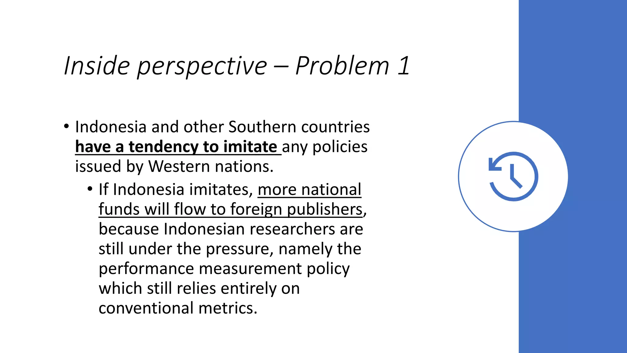 Inside perspective – Problem 1
• Indonesia and other Southern countries
have a tendency to imitate any policies
issued by Western nations.
• If Indonesia imitates, more national
funds will flow to foreign publishers,
because Indonesian researchers are
still under the pressure, namely the
performance measurement policy
which still relies entirely on
conventional metrics.
 