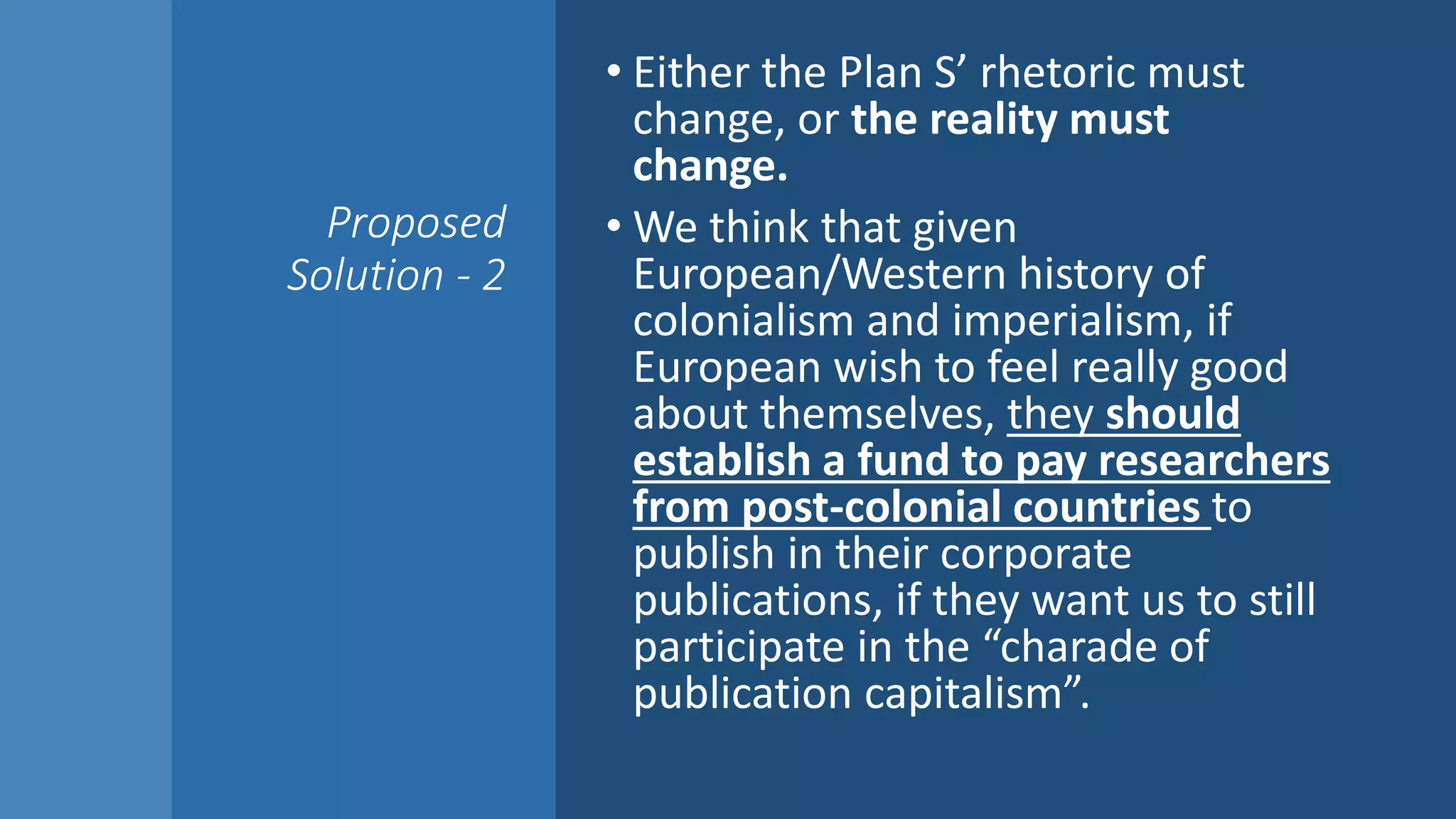 Proposed
Solution - 2
• Either the Plan S’ rhetoric must
change, or the reality must
change.
• We think that given
European/Western history of
colonialism and imperialism, if
European wish to feel really good
about themselves, they should
establish a fund to pay researchers
from post-colonial countries to
publish in their corporate
publications, if they want us to still
participate in the “charade of
publication capitalism”.
 