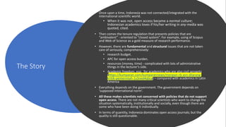 The Story
• Once upon a time, Indonesia was not connected/integrated with the
international scientific world.
• When it was not, open access became a normal culture;
Indonesian academics loves if his/her writing in any media was
quoted, cited.
• Then comes the tenure regulation that presents policies that are
“ambivalent” - oriented to “closed system”. For example, using of Scopus
and Web of Science as a gold measure of research performance.
• However, there are fundamental and structural issues that are not taken
care of seriously, comprehensively:
• research budget.
• APC for open access burden.
• resources (money, time) - complicated with lots of administrative
things in the lecturer’s side.
• Academic freedom, esp. for academics who are also civil servants
(https://kumparan.com/kumparannews/menpan-rb-asn-dilarang-
kritik-pemerintah-1s3ned4qbLy) – compared with academics in Latin
America
• Everything depends on the government. The government depends on
‘supposed international norm’.
• All these makes scientists not concerned with policies that do not support
open access. There are not many critical scientists who want to change the
situation systematically, institutionally and socially, even though there are
some who have been doing it individually.
• In terms of quantity, Indonesia dominates open access journals; but the
quality is still questionable.
 