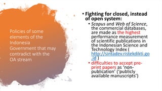 Policies of some
elements of the
Indonesia
Government that may
contradict with the
OA stream
• Fighting for closed, instead
of open system:
• Scopus and Web of Science,
the commercial databases,
are made as the highest
performance measurement
of scientific publications in
the Indonesian Science and
Technology Index (
http://sintadev.ristekdikti.go
.id )
• difficulties to accept pre-
print papers as ‘non-
publication’ (‘publicly
available manuscripts’)
 