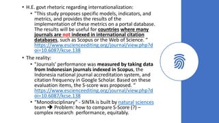 • H.E. govt rhetoric regarding internationalization:
• "This study proposes specific models, indicators, and
metrics, and provides the results of the
implementation of these metrics on a portal database.
The results will be useful for countries where many
journals are not indexed in international citation
databases, such as Scopus or the Web of Science. “
https://www.escienceediting.org/journal/view.php?d
oi=10.6087/kcse.138
• The reality:
• "Journals' performance was measured by taking data
from Indonesian journals indexed in Scopus, the
Indonesia national journal accreditation system, and
citation frequency in Google Scholar. Based on these
evaluation items, the S-score was proposed. “
https://www.escienceediting.org/journal/view.php?d
oi=10.6087/kcse.138
• “Monodisciplinary” - SINTA is built by natural sciences
team ➔ Problem: how to compare S-Score (?) –
complex research performance, equitably.
 