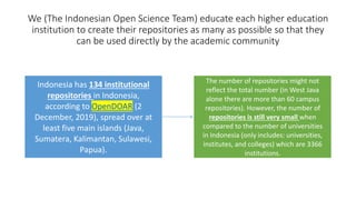 We (The Indonesian Open Science Team) educate each higher education
institution to create their repositories as many as possible so that they
can be used directly by the academic community
Indonesia has 134 institutional
repositories in Indonesia,
according to OpenDOAR (2
December, 2019), spread over at
least five main islands (Java,
Sumatera, Kalimantan, Sulawesi,
Papua).
The number of repositories might not
reflect the total number (in West Java
alone there are more than 60 campus
repositories). However, the number of
repositories is still very small when
compared to the number of universities
in Indonesia (only includes: universities,
institutes, and colleges) which are 3366
institutions.
 