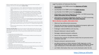 Legal Foundation of Indonesia One Data:
• Law Number 14 of 2008 concerning Openness of Public
Information;
• Law Number 25 of 2009 concerning Public Services;
• Law Number 43 of 2009 concerning Archiving;
• Information Commission Regulation Number 1 of 2010 concerning
Public Information Service Standards;
• Information Commission Regulation Number 2 of 2010 concerning
Procedures for Settling Public Information Disputes.
Not to disclose to public, information that:
• Obstructs law enforcement processes;
• Disturbs the interests of protecting intellectual property rights and
protection from unfair business competition;
• Endangers national defense and security;
• Reveals Indonesia's natural wealth;
• Damages national economic resilience;
• Harms the interests of foreign relations;
• Discloses the contents of authentic deeds that are personal and or
someone's last will;
• Reveals someone's personal secret;
• are Memorandums or letters between Public Agencies or intra
Public Agencies which by their nature are kept confidential, except
upon the decision of the Information Commission or the court;
• are Public information that must not be disclosed under the Act.
https://data.go.id/toolkit
 