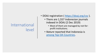 International
level
• DOAJ registration ( https://doaj.org/csv ).
• There are 1,557 Indonesian journals
indexed in DOAJ (2 Dec 2019)
• Most of them are managed by not-for-
profit institutions.
• Nature reported that Indonesia is
among Top OA Countries.
 