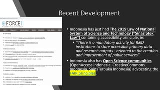 Recent Development
• Indonesia has just had The 2019 Law of National
System of Science and Technology ("SinasIptek
Law") containing accessibility principle, ie:
• “There is a mandatory activity for R&D
institutions to store accessible primary data
and research outputs - oriented to the creation
and improvement of public services".
• Indonesia also has Open Science communities
(OpenAccess Indonesia, CreativeCommons
Indonesia, SainsTerbuka Indonesia) advocating the
FAIR principles.
 