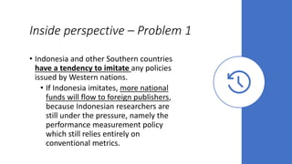 Inside perspective – Problem 1
• Indonesia and other Southern countries
have a tendency to imitate any policies
issued by Western nations.
• If Indonesia imitates, more national
funds will flow to foreign publishers,
because Indonesian researchers are
still under the pressure, namely the
performance measurement policy
which still relies entirely on
conventional metrics.
 