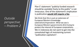 Outside
perspective
– Problem 2
Plan S’ statement “publicly funded research
should be available freely to the public” is not
innocuous. One of the statement's implication
is publication would still require a fee.
We think that this is just an extension of
European/Western knowledge
colonialism/imperialism. What we see is
European/Western governments (EU) trying to
protect the interest of European corporations.
We in indonesia do not want to get into the
convoluted logic of maintaining current
“publication capitalism”.
 