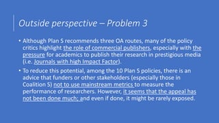 Outside perspective – Problem 3
• Although Plan S recommends three OA routes, many of the policy
critics highlight the role of commercial publishers, especially with the
pressure for academics to publish their research in prestigious media
(i.e. Journals with high Impact Factor).
• To reduce this potential, among the 10 Plan S policies, there is an
advice that funders or other stakeholders (especially those in
Coalition S) not to use mainstream metrics to measure the
performance of researchers. However, it seems that the appeal has
not been done much; and even if done, it might be rarely exposed.
 