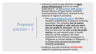 Proposed
solution – 1
• Indonesia needs to pay attention to open
access infrastructure (not to its media
publications) - as did AmeliCA and GLOALL
(Global Alliance of Open Access Scholarly
Communication Platforms), oriented to the
national or regional autonomy.
• The recommended structure: “But New
Naratif is published by a company limited by
guarantee. The company has no owner,
cannot be bought or sold, and can never
pay out profits to investors. We do this so
that we will never be affected by the profit
motive, nor can anyone enact a hostile
takeover of the company, like what
happened to the Chinese newspapers in
Singapore or Utusan Melayu in Malaysia.” –
or Community-owned and operated
scientific ecosystem.
• Academic journals should be not the only
media for publishing research results.
 