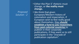 Proposed
Solution - 2
• Either the Plan S’ rhetoric must
change, or the reality must
change.
• We think that given
European/Western history of
colonialism and imperialism, if
European wish to feel really good
about themselves, they should
establish a fund to pay researchers
from post-colonial countries to
publish in their corporate
publications, if they want us to still
participate in the “charade of
publication capitalism”.
 