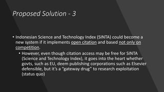Proposed Solution - 3
• Indonesian Science and Technology Index (SINTA) could become a
new system if it implements open citation and based not only on
competition.
• However, even though citation access may be free for SINTA
(Science and Technology Index), it goes into the heart whether
govts, such as EU, deem publishing corporations such as Elsevier
defensible, but it’s a “gateway drug” to research exploitation
(status quo)
 