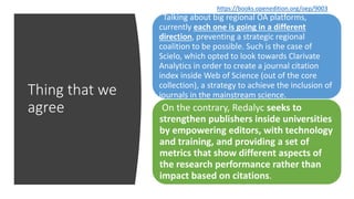 Thing that we
agree
Talking about big regional OA platforms,
currently each one is going in a different
direction, preventing a strategic regional
coalition to be possible. Such is the case of
Scielo, which opted to look towards Clarivate
Analytics in order to create a journal citation
index inside Web of Science (out of the core
collection), a strategy to achieve the inclusion of
journals in the mainstream science.
On the contrary, Redalyc seeks to
strengthen publishers inside universities
by empowering editors, with technology
and training, and providing a set of
metrics that show different aspects of
the research performance rather than
impact based on citations.
https://books.openedition.org/oep/9003
 