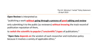 Open Review is interpreted as
“publishing a work without going through a process of good editing and review
only submitting it to the public (as reviewers) without knowing the track record of
publication reputation of them,
to switch the scientific to popular (“unscientific”) types of publications."
“Open Data depends on the wisdom of each researcher and institution policy
because it involves a variety of applicable ethics.”
The H.E. Ministry’s “verbal” Policy Statement
- 29 April 2019
 