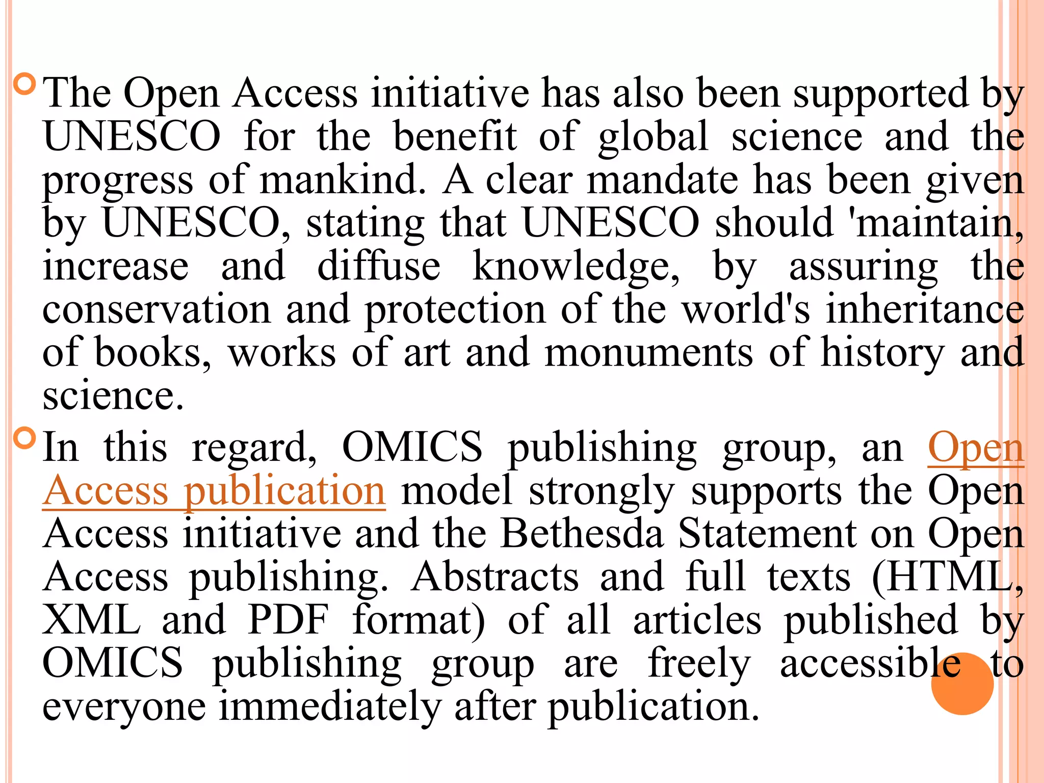 The Open Access initiative has also been supported by
UNESCO for the benefit of global science and the
progress of mankind. A clear mandate has been given
by UNESCO, stating that UNESCO should 'maintain,
increase and diffuse knowledge, by assuring the
conservation and protection of the world's inheritance
of books, works of art and monuments of history and
science.
In this regard, OMICS publishing group, an Open
Access publication model strongly supports the Open
Access initiative and the Bethesda Statement on Open
Access publishing. Abstracts and full texts (HTML,
XML and PDF format) of all articles published by
OMICS publishing group are freely accessible to
everyone immediately after publication.
 