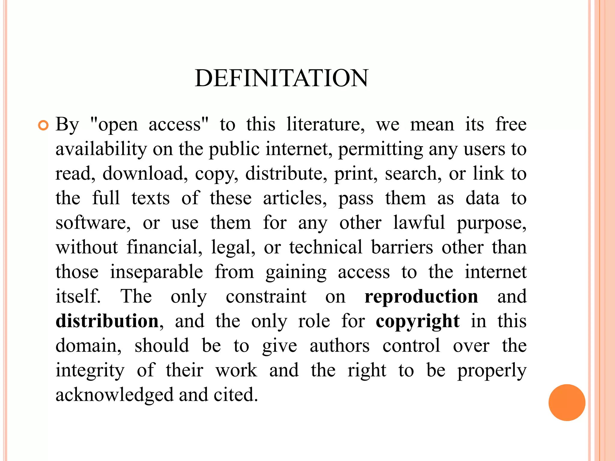 DEFINITATION
 By "open access" to this literature, we mean its free
availability on the public internet, permitting any users to
read, download, copy, distribute, print, search, or link to
the full texts of these articles, pass them as data to
software, or use them for any other lawful purpose,
without financial, legal, or technical barriers other than
those inseparable from gaining access to the internet
itself. The only constraint on reproduction and
distribution, and the only role for copyright in this
domain, should be to give authors control over the
integrity of their work and the right to be properly
acknowledged and cited.
 