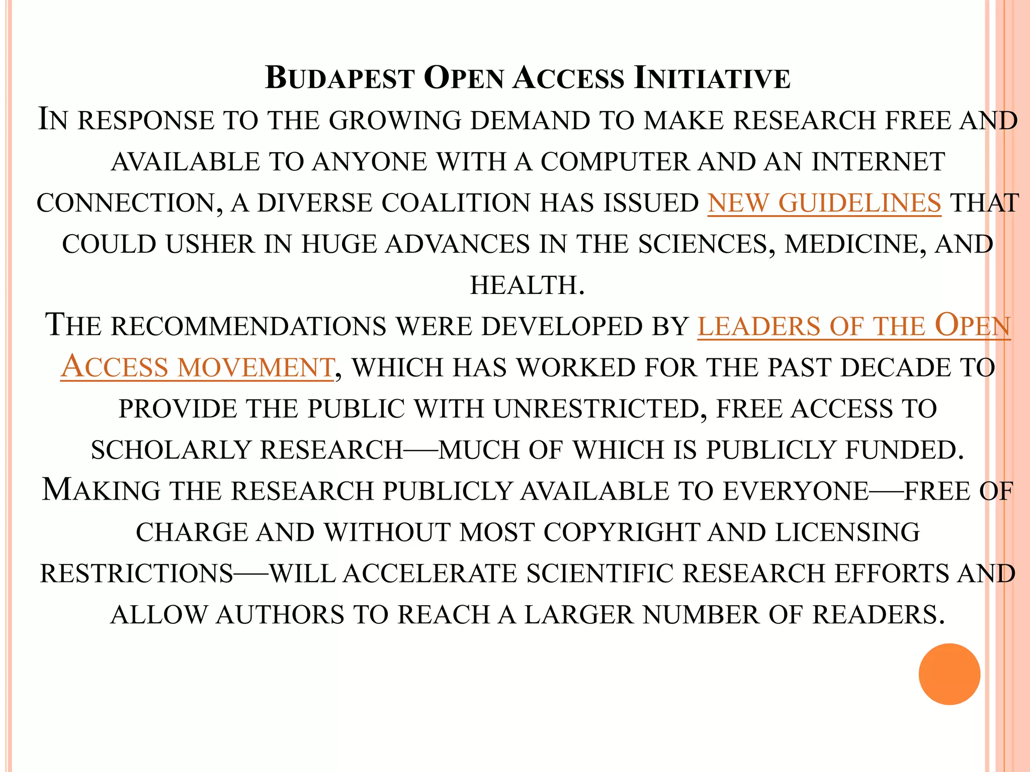 BUDAPEST OPEN ACCESS INITIATIVE
IN RESPONSE TO THE GROWING DEMAND TO MAKE RESEARCH FREE AND
AVAILABLE TO ANYONE WITH A COMPUTER AND AN INTERNET
CONNECTION, A DIVERSE COALITION HAS ISSUED NEW GUIDELINES THAT
COULD USHER IN HUGE ADVANCES IN THE SCIENCES, MEDICINE, AND
HEALTH.
THE RECOMMENDATIONS WERE DEVELOPED BY LEADERS OF THE OPEN
ACCESS MOVEMENT, WHICH HAS WORKED FOR THE PAST DECADE TO
PROVIDE THE PUBLIC WITH UNRESTRICTED, FREE ACCESS TO
SCHOLARLY RESEARCH—MUCH OF WHICH IS PUBLICLY FUNDED.
MAKING THE RESEARCH PUBLICLY AVAILABLE TO EVERYONE—FREE OF
CHARGE AND WITHOUT MOST COPYRIGHT AND LICENSING
RESTRICTIONS—WILL ACCELERATE SCIENTIFIC RESEARCH EFFORTS AND
ALLOW AUTHORS TO REACH A LARGER NUMBER OF READERS.
 
