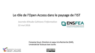 Le rôle de l’Open Access dans le paysage de l’IST
Journée d’étude Cultivons l’information
22 mai 2018
Françoise Gouzi, Direction en appui à la Recherche (DAR),
Université de Toulouse Jean Jaurès
 