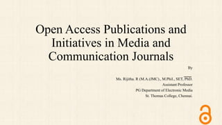 Open Access Publications and
Initiatives in Media and
Communication Journals
By
Ms. Rijitha. R (M.A.(JMC)., M.Phil., SET, PhD.
Assistant Professor
PG Department of Electronic Media
St. Thomas College, Chennai.
 